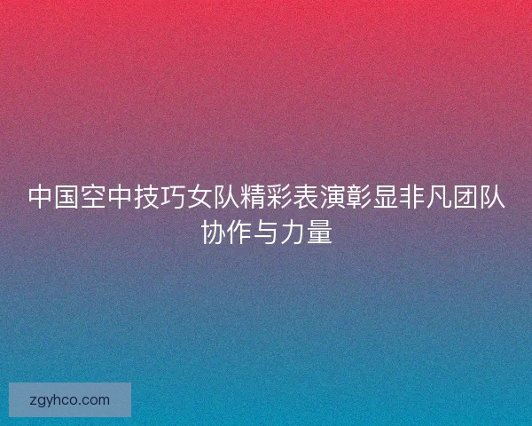 中国空中技巧女队精彩表演彰显非凡团队协作与力量