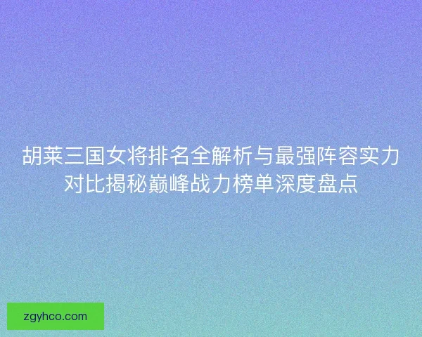 胡莱三国女将排名全解析与最强阵容实力对比揭秘巅峰战力榜单深度盘点 胡莱三国女将排名全解析与最强阵容实力对比揭秘巅峰战力榜单深度盘点