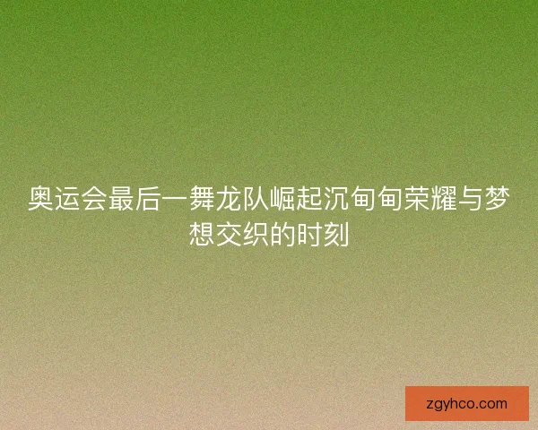 奥运会最后一舞龙队崛起沉甸甸荣耀与梦想交织的时刻 奥运会最后一舞龙队崛起沉甸甸荣耀与梦想交织的时刻