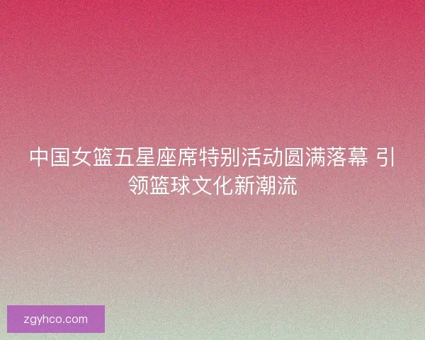 中国女篮五星座席特别活动圆满落幕 引领篮球文化新潮流 中国女篮五星座席特别活动圆满落幕 引领篮球文化新潮流