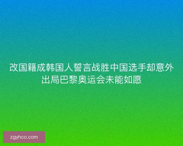 改国籍成韩国人誓言战胜中国选手却意外出局巴黎奥运会未能如愿
