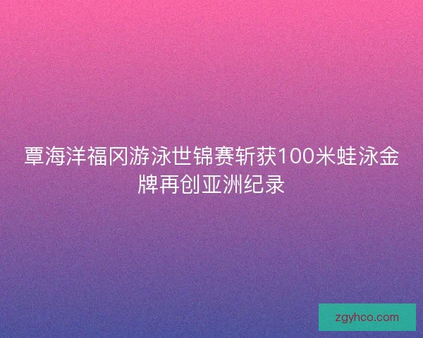 覃海洋福冈游泳世锦赛斩获100米蛙泳金牌再创亚洲纪录