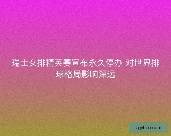 瑞士女排精英赛宣布永久停办 对世界排球格局影响深远 瑞士女排精英赛宣布永久停办 对世界排球格局影响深远