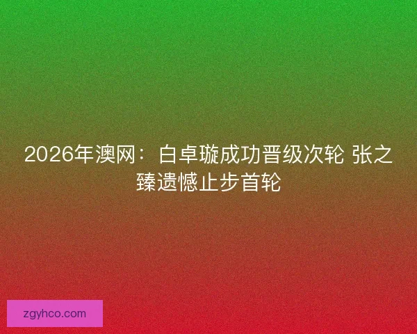 2026年澳网：白卓璇成功晋级次轮 张之臻遗憾止步首轮