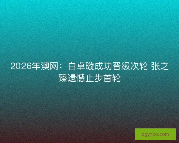 2026年澳网：白卓璇成功晋级次轮 张之臻遗憾止步首轮