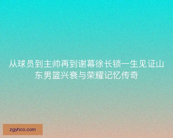 从球员到主帅再到谢幕徐长锁一生见证山东男篮兴衰与荣耀记忆传奇