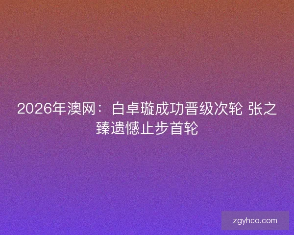 2026年澳网：白卓璇成功晋级次轮 张之臻遗憾止步首轮