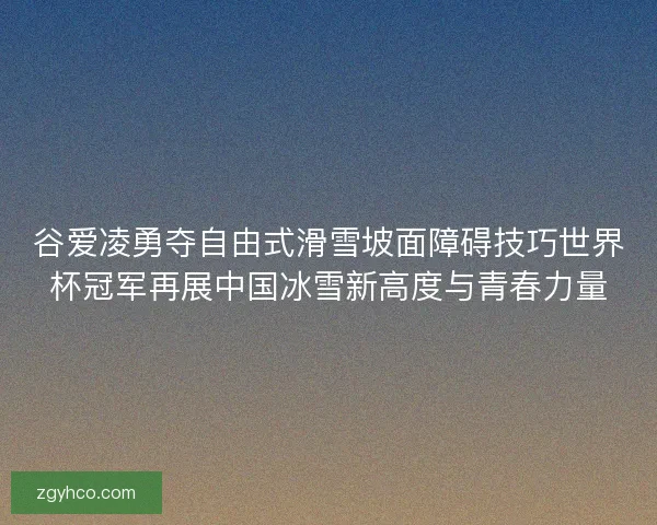 谷爱凌勇夺自由式滑雪坡面障碍技巧世界杯冠军再展中国冰雪新高度与青春力量