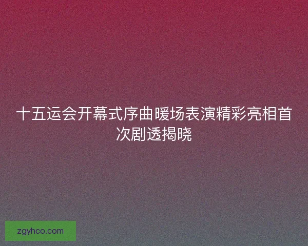 十五运会开幕式序曲暖场表演精彩亮相首次剧透揭晓 十五运会开幕式序曲暖场表演精彩亮相首次剧透揭晓