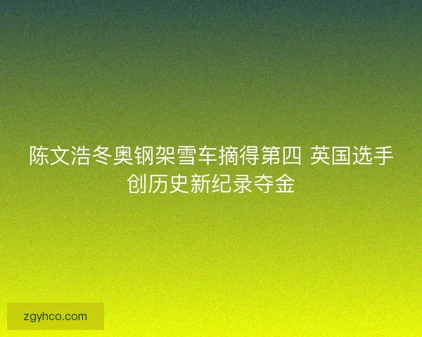 陈文浩冬奥钢架雪车摘得第四 英国选手创历史新纪录夺金 陈文浩冬奥钢架雪车摘得第四 英国选手创历史新纪录夺金